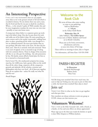 7 / HERALD
CHRIST CHURCH DEER PARK MAY/JUNE 2014
An Interesting Perspective
I STILL CAN’T HELP WONDERING how we can explain
away what to me is the greatest miracle of all and which is
recorded in history. No one denies there was such a man,
that he lived and that he was put to death by crucifixion.
Where.... is the miracle I spoke of? Well consider this and
let your imagination translate the story into our own time
- possibly to your own home town.
A young man whose father is a carpenter grows up work-
ing in his father’s shop. One day he puts down his tools
and walks out of his father’s shop. He starts preaching on
street corners and in the nearby countryside, walking from
place to place, preaching all the while, even though he is
not an ordained minister. He never gets farther than an
area perhaps 100 miles wide at the most. He does this for
three years. Then he is arrested, tried and convicted. There
is no court of appeal, so he is executed at age 33 along
with two common thieves. Those in charge of his execution
roll dice to see who gets his clothing - the only possessions
he has. His family cannot afford a burial place for him so
he is interred in a borrowed tomb.
End of story? No, this uneducated, property-less young
man has, for 2,000 years, had a greater effect on the world
than all the rulers, kings, emperors; all the conquerors,
generals and admirals, all the scholars, scientists and
philosophers who have ever lived - all of them put together.
How do we explain that - unless He really was what He
said He was?
Ronald Reagan
Welcome to the
Book Club
We invite all those who enjoy reading
to come to our gatherings
held on Wednesdays.
at 7:30 pm
in the Arthur Smith Room
Wednesday, May 28
John Vaillant’s, The Golden Spruce
A true story of Myth, Madness and Greed
set in British Columbia.
Please join us for lively conversation,
refreshments and wine,
or your own choice of beverage.
There will be no meetings in June, July or August
For information, call Anne Kear: 416-924-3940
Feel like being more involved? Don’t have much time, but
want to help out? Feeling new, but want to join in? Been here
a while, but haven’t been involved? Have ideas to share?
Join us!
THERE’S LIFE HERE in what we do, how we get together
and what gets done.
New members are always welcome to join any group at
CCDP...choose one that interests you.
Volunteers Welcome!
TAKE A TURN at the Holy Grounds Café...with a friend, as
a family...it’s fun and your efforts are always appreciated.
Please sign up on the sheet just inside the kitchen or speak
to Jane Miles Simpson or William Jackson.
PARISH REGISTER
In Memorium
Elizabeth McDonough
Barbara Steele
Mary Gray
 