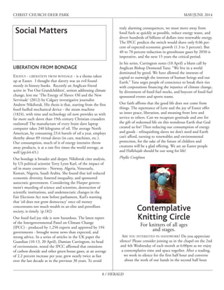 8 / HERALD
CHRIST CHURCH DEER PARK MAY/JUNE 2014
Social Matters
LIBERATION FROM BONDAGE
EXODUS - LIBERATION FROM BONDAGE - is a theme taken
up at Easter. I thought that slavery was an evil found
mostly in history books. Recently an Anglican friend
active in ‘For Our Grandchildren’, seniors addressing climate
change, lent me ‘The Energy of Slaves: Oil and the New
Servitude’ (2012) by Calgary investigative journalist
Andrew Nikiforuk. His thesis is that, starting from the first
fossil fuelled mechanical device - the steam machine
(1824), with time and technology oil now provides us with
far more such slaves than 19th century Christian crusaders
outlawed! The manufacture of every brain slave laptop
computer takes 240 kilograms of oil. The average North
American, by consuming 23.6 barrels of oil a year, employs
thereby about 89 virtual slaves (in cars, machines, etc.).
Our consumption, much of it of energy intensive throw
away products, is at a rate five times the world average, as
well (pp.64-65.)
Our bondage is broader and deeper. Nikiforuk cites analysis,
by US political scientist Terry Lynn Karl, of the impact of
oil in many countries - Norway, Algeria, Venezuela,
Kuwait, Nigeria, Saudi Arabia. She found that ìoil reduced
economic diversity, fostered inequality, and sponsored
autocratic government. Considering the Harper govern-
ment’s muzzling of science and scientists, destruction of
scientific institutions, and undemocratic changes in the
Fair Elections Act now before parliament, Karl’s warning
that ‘oil does not grow democracy’ once oil money
concentrates too much wealth in an elite and petrollizes
society, is timely. (p.182)
Our fossil fuel joy ride is now hazardous. The latest report
of the Intergovernmental Panel on Climate Change
(IPCC) - produced by 1,250 experts and approved by 194
governments - brought worse news than expected, and
strong advice. In a series of articles in the UK paper the
Guardian (10-13, 20 April), Damian Carrington, its head
of environment, noted the IPCC affirmed that emissions
of carbon dioxide and other green house gases, at an average
of 2.2 percent increase per year, grew nearly twice as fast
over the last decade as in the previous 30 years. To avoid
truly alarming consequences, we must move away from
fossil fuels as quickly as possible, reduce energy waste, and
divert hundreds of billions of dollars into renewable energy.
The IPCC predicts the switch would shave only 0.06 per-
cent of expected economic growth (1.3 to 3 percent). But
40 to 70 percent reduction in greenhouse gases by 2050 is
imperative, and the next 15 years the critical period.
In his series, Carrington notes (10 April) a blunt call by
Anglican Bishop Desmond Tutu: “We live in a world
dominated by greed. We have allowed the interests of
capital to outweigh the interests of human beings and our
Earth.” Tutu urges people of conscience to break their ties
with corporations financing the injustice of climate change,
by divestment of fossil fuel stocks, and boycott of fossil fuel
sponsored events and sports teams.
Our faith affirms that the good life does not come from
things. The repentance of Lent and the joy of Easter offer
us inner peace, liberation, and meaning from love and
service to others. Can we recapture gratitude and awe for
the gift of redeemed life on this wondrous Earth that God
created us for? Then reducing our consumption of energy
and goods - relinquishing slaves we don’t need and Earth
can’t afford, turning to renewables and environmental
protection, for the sake of the future of children and
creatures will be a glad offering. We are an Easter people
and Hallelujah should be our song for life!
Phyllis Creighton
ARE YOU INTERESTED IN HANDWORK? Do you appreciate
silence? Please consider joining us in the chapel on the 2nd
and 4th Wednesday of each month at 6:00pm as we enjoy
a contemplative time and space together. After a reading,
we work in silence for the first half hour and converse
about the work of our hands in the second half hour.
Contemplative
Knitting Circle
For knitters of all ages
and stages.
 