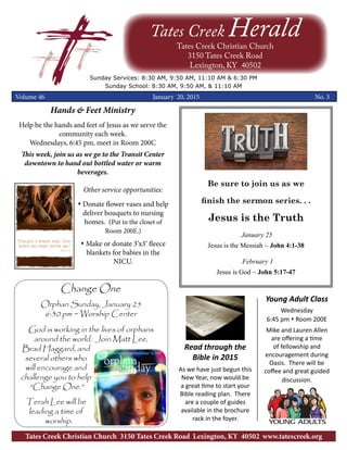 Be sure to join us as we
finish the sermon series. . .
Jesus is the Truth
January 25
Jesus is the Messiah ~ John 4:1-38
February 1
Jesus is God ~ John 5:17-47
Tates Creek HeraldTates Creek Christian Church
3150 Tates Creek Road
Lexington, KY 40502
Sunday Services: 8:30 AM, 9:50 AM, 11:10 AM & 6:30 PM
Sunday School: 8:30 AM, 9:50 AM, & 11:10 AM
Volume 46 January 20, 2015	 	 	 	 No. 3
Tates Creek Christian Church 3150 Tates Creek Road Lexington, KY 40502 www.tatescreek.org
Hands & Feet Ministry
Help be the hands and feet of Jesus as we serve the
community each week.
Wednesdays, 6:45 pm, meet in Room 200C
This week, join us as we go to the Transit Center
downtown to hand out bottled water or warm
beverages.
Other service opportunities:
s Donate flower vases and help
deliver bouquets to nursing
homes. (Put in the closet of
Room 200E.)
s Make or donate 3’x3’ fleece
blankets for babies in the
NICU.
Change One
Orphan Sunday, January 25
6:30 pm ~ Worship Center
God is working in the lives of orphans
around the world. Join Matt Lee,
Brad Haggard, and
several others who
will encourage and
challenge you to help
“Change One.”
Terah Lee will be
leading a time of
worship.
Read through the
Bible in 2015
As we have just begun this
New Year, now would be
a great time to start your
Bible reading plan. There
are a couple of guides
available in the brochure
rack in the foyer.
Young Adult Class
Wednesday
6:45 pm s Room 200E
Mike and Lauren Allen
are offering a time
of fellowship and
encouragement during
Oasis. There will be
coffee and great guided
discussion.
 