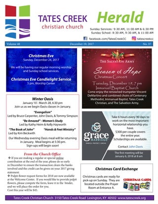 Christmas Card Exchange
Christmas cards are ready for
pick-up on Sunday. They are
located outside the Prayer
Room at Entrance A.
HeraldSunday Services: 9:30 AM, 11:00 AM & 6:30 PM
Sunday School: 8:30 AM, 9:30 AM, & 11:00 AM
Tates Creek Christian Church 3150 Tates Creek Road Lexington, KY 40502 www.tatescreek.org
facebook.com/TatesCreekCC tatescreekcc
Volume 48 December 19, 2017 	 	 No. 37
Take 6 hours every 90 days to
work on the most important
horizontal relationship you
have.
$300 per couple covers
the entire year.
Scholarships are available.
Contact John Davis
The first meeting will be
January 6, 2018 at 8 am
Christmas Eve
Sunday, December 24, 2017
We will be having our regular morning worship
and Sunday school services.
Christmas Eve Candlelight Service
5 pm, Worship Center
From the Church Office
v If you are making a regular or special online
contribution at the end of the year, please do so early
in December to ensure the transaction clears the banks
involved and the credit can be given on your 2017 giving
statement.
v Pulpit flower request forms for 2018 are now available
at the Welcome Center. If you would like to provide pulpit
flowers, please compete the form, leave it in the binder,
and we will place the order for you.
Cost this year will be $45.
The Salvation Army
Season of Hope
Christmas Concert
Tuesday, December 19, 7 pm
Immanuel Baptist Church
Come enjoy the renowned trumpeter Vincent
DeMartino and combined choirs of Centenary
Methodist, Immanuel Baptist, Tates Creek
Christian, and The Salvation Army.
Winter Oasis
January 10 - March 28, 6:30 pm
Join us as we begin Oasis classes in January.
“Evangelism”
Led by Bruce Carpenter, John Davis, & Tommy Simpson
“Be Amazed” - Women’s Study
Led by Kathy Heim & Kelly Hayworth
“The Book of John”		 “Hands & Feet Ministry”
Led by Kim Beckwith
Our Wednesday evening Oasis meal will be returning
in January. Meal begins at 5:30 pm.
Sign-ups will begin soon!
 