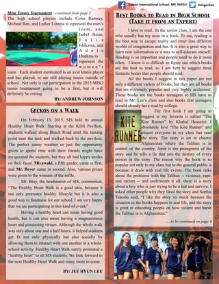 #sisgeckosSaipan International School- MP, 96950
Miso Tennis Tournament…continued from page 2
The high school players include Colin Ramsey,
Micheal Ren, and Luther Lizama to represent the men’s
t e a m , a n d
Isabel Heras,
J u l i a
Ishikawa, and
A d e l e
Hudkins to
represent the
w o m e n ’ s
team. Each student mentioned is an avid tennis player
and has played, or are still playing tennis outside of
school. Not only is our participation in the 2015 MISO
tennis tournament going to be a first, but it will
definitely be exiting.
BY: ANDREW JOHNSON
On February 13, 2015, SIS held its annual
Healthy Heart Walk. Starting at the Kilili Pavilion,
students walked along Beach Road until the turning
point near the tank and walked back to the pavilion.
The perfect sunny weather or just the opportunity
given to spend time with their friends might have
invigorated the students, but they all had happy smiles
on their faces. Miyawaki, a fifth grader, came in first,
and Mr. Beyer came in second. Also, various prizes
were given to the winners of the raffle.
Mr. Bray, the headmaster of SIS, commented,
“The Healthy Heart Walk is a good idea, because it
not only promotes healthy lifestyle but it is also a
good way to fundraise for our school. I am very happy
that we are participating in this kind of event.”
Having a healthy heart can mean having good
health, but it can also mean having a magnanimous
heart and possessing virtues. Although the whole walk
was only about one and a half hours, it helped students
get fit not only physically but also socially by
allowing them to interact with one another in a whole-
school activity. Healthy Heart Walk surely promoted a
“healthy heart” to all SIS students. We look forward to
the next Healthy Heart Walk and many more to come.
BY: JEE HYUN LEE
Geckos on a Walk
I love to read.. In the senior class, I am the one
who usually has my nose in a book. To me, reading is
the best way to escape reality and enter into different
worlds of imagination and fun. It is also a great way to
learn new information or a way to self-educate oneself.
Reading is so important and people need to do it more
often. I know it is difficult to figure out which books
are the best to read, so I am here to suggest three
fantastic books that people should read.
All the books I suggest in this paper are not
only a different variety of books, but they are all books
that are extremely popular and very highly acclaimed.
These books are the books teenagers at SIS have to
read in Mr. Lee’s class and also books that teenagers
should already have read by college.
The first book I am going to
suggest is my favorite is called “The
Kite Runner” by Khaled Hosseini. I
absolutely love “The Kite Runner” and
almost everyone in my class has read
the story. The story is set in chaotic
Afghanistan where the Taliban is in
control of the country. Amir is the protagonist of the
story and he tells a lie that sets the destiny of every
person in the story. The reason why the book is so
popular not only to my class but to the general public is
because it deals with real life events. The book talks
about the problems with the Taliban -- violence, rape,
and racism -- and underneath it all, there is a story
about a boy who is just trying to be a kid and survive. I
asked other people why they liked the story and Sophia
Tenorio said, “I like the story so much because the
situation in the books happens in real life, and the story
is great in educating people on how violent and harsh
the Taliban is in Afghanistan.”
… to be continued on page 4
Best Books to Read in High School	

(Take it from an Expert)
 