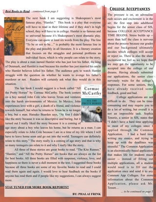 Best Books to Read …continued from page 3
!
The next book I am suggesting is Shakespeare’s most
famous play, “Hamlet.” This book is a play that everyone
will have to read in their lifetime and if they don’t in high
school, they will have to in college. Hamlet is so famous and
so universal because it’s Shakespeare’s most dramatic play.
Everyone can quote at least six words from the play. The line
“To be or not to be…” is probably the most famous line in
the play and possibly in all literature. It is a literary creation
that focuses on the struggles and personal problems an
individual faces, which is why people can relate to the story.
The play is about a man named Hamlet who has just lost his father, the king
of Denmark, and Hamlet is mad because his mother has just married his uncle
who Hamlet believes killed his father. The audience gets to watch Hamlet
struggle with the question on whether he wants to avenge his father’s
murderer or not. Readers will certainly ask what they would do in this
situation.
The last book I would suggest is a book called “All
the Pretty Horses” by Cormac McCarthy. The book centers
on a boy named John Cole who leaves Texas and ventures
into the harsh environments of Mexico. In Mexico, John
experiences love with a girl, a death of a friend, and violence
towards himself, but when he returns to Texas he is no longer
a boy, but a man. Hatsuko Bearden says, “At first I didn’t
like the story because it was so descriptive and boring, but it
turned out I really liked the story because it is a coming of
age story about a boy who leaves his home, but he returns as a man. I can
especially relate to John Cole because I am in a time of my life where I will
have to leave home soon and go out into the world. Teenagers can definitely
relate to this story.” The story really is a coming of age story and that is why
so many teenagers can relate to it and why I really like the story.
All three of these stories are great books to read. “The Kite Runner,”
“Hamlet,” and “All the Pretty Horses” are books that are always on the list
for best books. All three books are filled with suspense, violence, love, and
happiness so there is never a dull moment in the text. I suggested these books
because all three books are some of my favorite books to read and I could
read them again and again. I would love to hear feedback on the books if
anyone has read them and if people like my suggestions, I can always suggest
more.
STAY TUNED FOR MORE BOOK REPORTS!!
BY: PHALAI FRINK
The pressure is on, an adrenaline
rush occurs and excitement is in the
air; the first step into adulthood
begins for the senior class of SIS,
because COLLEGE ACCEPTANCE
TIME BEGINS. Stress builds up --
more than half the class is nervous
about the process because our grades
and our background ultimately
decides which colleges will accept
or reject us. There is also the sheer
excitement we feel as we hope that
we may get the opportunity to be
accepted into the college of our
dreams. Having already submitted
our applications, the senior class
nervously waits for the college’s
responses. For some seniors, they
have already received some
feedback, good and bad.
College applications are not
difficult to do. They can be time-
consuming and may require you to
do a lot of writing, but overall it is
not an impossible task. Sophia
Tenorio, a senior in SIS, states that
“I didn’t have a hard time applying
to most of my colleges since I
applied through the Common
Application. I had a hard time
writing my essays, and trying to
keep up with the deadlines was
stressful.” The Common Application
is an electronically-based application
that makes life for students much
easier -- instead of filling out
multiple applications, all a student
would need is to fill out the
application once and send it to any
Common App Colleges. For more
information about the Common
Application, please ask Mr.
Tessen…
… to be continued on page 5
College Acceptances
 