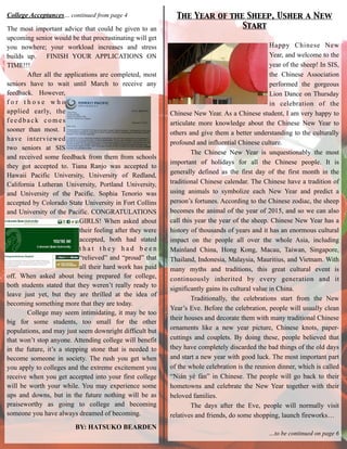 The Year of the Sheep, Usher a New 	

Start
College Acceptances… continued from page 4
The most important advice that could be given to an
upcoming senior would be that procrastinating will get
you nowhere; your workload increases and stress
builds up. FINISH YOUR APPLICATIONS ON
TIME!!!
After all the applications are completed, most
seniors have to wait until March to receive any
feedback. However,
f o r t h o s e w h o
applied early, the
feedback comes
sooner than most. I
have interviewed
two seniors at SIS
and received some feedback from them from schools
they got accepted to. Tiana Ranjo was accepted to
Hawaii Pacific University, University of Redland,
California Lutheran University, Portland University,
and University of the Pacific. Sophia Tenorio was
accepted by Colorado State University in Fort Collins
and University of the Pacific. CONGRATULATIONS
GIRLS! When asked about
their feeling after they were
accepted, both had stated
t h a t t h e y h a d b e e n
“relieved” and “proud” that
all their hard work has paid
off. When asked about being prepared for college,
both students stated that they weren’t really ready to
leave just yet, but they are thrilled at the idea of
becoming something more that they are today.
College may seem intimidating, it may be too
big for some students, too small for the other
populations, and may just seem downright difficult but
that won’t stop anyone. Attending college will benefit
in the future, it’s a stepping stone that is needed to
become someone in society. The rush you get when
you apply to colleges and the extreme excitement you
receive when you get accepted into your first college
will be worth your while. You may experience some
ups and downs, but in the future nothing will be as
praiseworthy as going to college and becoming
someone you have always dreamed of becoming.
BY: HATSUKO BEARDEN
Happy Chinese New
Year, and welcome to the
year of the sheep! In SIS,
the Chinese Association
performed the gorgeous
Lion Dance on Thursday
in celebration of the
Chinese New Year. As a Chinese student, I am very happy to
articulate more knowledge about the Chinese New Year to
others and give them a better understanding to the culturally
profound and influential Chinese culture.
The Chinese New Year is unquestionably the most
important of holidays for all the Chinese people. It is
generally defined as the first day of the first month in the
traditional Chinese calendar. The Chinese have a tradition of
using animals to symbolize each New Year and predict a
person’s fortunes. According to the Chinese zodiac, the sheep
becomes the animal of the year of 2015, and so we can also
call this year the year of the sheep. Chinese New Year has a
history of thousands of years and it has an enormous cultural
impact on the people all over the whole Asia, including
Mainland China, Hong Kong, Macau, Taiwan, Singapore,
Thailand, Indonesia, Malaysia, Mauritius, and Vietnam. With
many myths and traditions, this great cultural event is
continuously inherited by every generation and it
significantly gains its cultural value in China.
Traditionally, the celebrations start from the New
Year’s Eve. Before the celebration, people will usually clean
their houses and decorate them with many traditional Chinese
ornaments like a new year picture, Chinese knots, paper-
cuttings and couplets. By doing these, people believed that
they have completely discarded the bad things of the old days
and start a new year with good luck. The most important part
of the whole celebration is the reunion dinner, which is called
“Nián yè fàn” in Chinese. The people will go back to their
hometowns and celebrate the New Year together with their
beloved families.
The days after the Eve, people will normally visit
relatives and friends, do some shopping, launch fireworks…
!
…to be continued on page 6
 