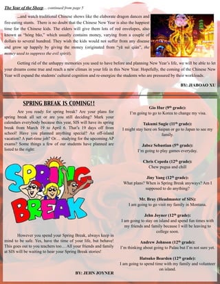 The Year of the Sheep… continued from page 5
…and watch traditional Chinese shows like the elaborate dragon dances and
fire-eating stunts. There is no doubt that the Chinese New Year is also the happiest
time for the Chinese kids. The elders will give them lots of red envelopes, also
known as “hóng bāo,” which usually contains money, varying from a couple of
dollars to several hundred. They wish the kids would not suffer from any disease
and grow up happily by giving the money (originated from “yā suì qián”, the
money used to suppress the evil spirit).
Getting rid of the unhappy memories you used to have before and planning New Year’s life, we will be able to let
your dreams come true and reach a new climax in your life in this New Year. Hopefully, the coming of the Chinese New
Year will expand the students’ cultural cognition and re-energize the students who are pressured by their workloads.
BY: JIABOAO XU
Are you ready for spring break? Are your plans for
spring break all set or are you still deciding? Mark your
calendars everybody because this year, SIS will have its spring
break from March 19 to April 6. That’s 19 days off from
school! Have you planned anything special? An off-island
vacation? A part-time job? Or… studying for the upcoming AP
exams? Some things a few of our students have planned are
listed to the right:
!
!
!
!
!
!
!
!
!
!
!
!
!
!
!
However you spend your Spring Break, always keep in
mind to be safe. Yes, have the time of your life, but behave!
This goes out to you teachers too… All your friends and family
at SIS will be waiting to hear your Spring Break stories!
!
!
!
BY: JEHN JOYNER
SPRING BREAK IS COMING!!
Gio Hur (9th grade):
I’m going to go to Korea to change my visa.
!
Takumi Sugie (11th grade):
I might stay here on Saipan or go to Japan to see my
family.
!
Jabez Sebastian (5th grade):
I’m going to play games everyday.
!
Chris Cepeda (12th grade):
Chew pugua and chill
!
Jiny Yang (12th grade):
What plans? When is Spring Break anyways? Am I
supposed to do anything?
!
Mr. Bray (Headmaster of SIS):
I am going to go visit my family in Montana.
!
Jehn Joyner (12th grade):
I am going to stay on island and spend fun times with
my friends and family because I will be leaving to
college soon.
!
Andrew Johnson (12th grade):
I’m thinking about going to Palau but I’m not sure yet.
!
Hatsuko Bearden (12th grade):
I am going to spend time with my family and volunteer
on island.
 