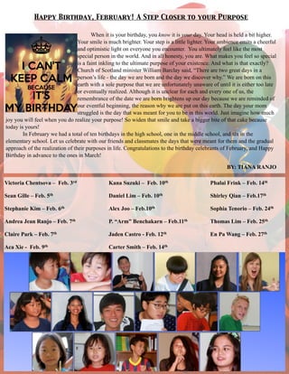 Happy Birthday, February! A Step Closer to your Purpose
When it is your birthday, you know it is your day. Your head is held a bit higher.
Your smile is much brighter. Your step is a little lighter. Your ambience emits a cheerful
and optimistic light on everyone you encounter. You ultimately feel like the most
special person in the world. And in all honesty, you are. What makes you feel so special
is a faint inkling to the ultimate purpose of your existence. And what is that exactly?
Church of Scotland minister William Barclay said, “There are two great days in a
person’s life - the day we are born and the day we discover why.” We are born on this
earth with a sole purpose that we are unfortunately unaware of until it is either too late
or eventually realized. Although it is unclear for each and every one of us, the
remembrance of the date we are born brightens up our day because we are reminded of
our eventful beginning, the reason why we are put on this earth. The day your mom
struggled is the day that was meant for you to be in this world. Just imagine how much
joy you will feel when you do realize your purpose! So widen that smile and take a bigger bite of that cake because
today is yours!
In February we had a total of ten birthdays in the high school, one in the middle school, and six in the
elementary school. Let us celebrate with our friends and classmates the days that were meant for them and the gradual
approach of the realization of their purposes in life. Congratulations to the birthday celebrants of February, and Happy
Birthday in advance to the ones in March!
BY: TIANA RANJO
Victoria Chentsova – Feb. 3rd
Sean Gille – Feb. 5th
Stephanie Kim – Feb. 6th
Andrea Jean Ranjo – Feb. 7th
Claire Park – Feb. 7th
Aca Xie - Feb. 9th
!
!
!
!
Phalai Frink – Feb. 14th
Shirley Qian – Feb.17th
Sophia Tenorio – Feb. 24th
Thomas Lim – Feb. 25th
En Pa Wang – Feb. 27th
Kana Suzuki – Feb. 10th
Daniel Lim – Feb. 10th
Alex Joo – Feb.10th
P. “Arm” Benchakarn – Feb.11th
Jaden Castro - Feb. 12th
Carter Smith – Feb. 14th
 