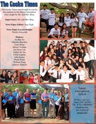 The Gecko Times was brought to you by
the students in the Digital Journalism
class taught by Mr. and Mrs. Bray.
!
Supervisors: Mr. and Mrs. Bray
!
News Paper Editor: Joey Nigh
!
News Paper Layout Design:
Nicole Arenovski
!
Writers:
Jia Bao Xu
Hatsuko Bearden
Tiana Ranjo
Minori Yoshida
Jee Hyun Lee
Esther Jin Joo
Chris Cepeda
Jehn Joyner
Phalai Frink
William Fong
Andrew Johnson
Saipan	 	 
International	 	 
School	 
!
PO	 Box.	 503121,	 
Saipan,	 MP,	 96950	 
Tel:	 670	 2889660	 	 	 	 
Headmaster:	 
tim.s.bray@	 
gmail.com
 
