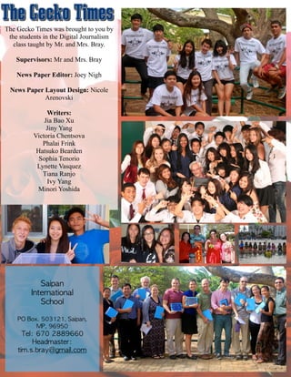 The Gecko Times was brought to you by
the students in the Digital Journalism
class taught by Mr. and Mrs. Bray.
!
Supervisors: Mr and Mrs. Bray
!
News Paper Editor: Joey Nigh
!
News Paper Layout Design: Nicole
Arenovski
!
Writers:
Jia Bao Xu
Jiny Yang
Victoria Chentsova
Phalai Frink
Hatsuko Bearden
Sophia Tenorio
Lynette Vasquez
Tiana Ranjo
Ivy Yang
Minori Yoshida
Saipan	 	 
International	 	 
School	 
!
PO	 Box.	 503121,	 Saipan,	 
MP,	 96950	 
Tel:	 670	 2889660	 	 	 	 
Headmaster:	 
tim.s.bray@gmail.com
 