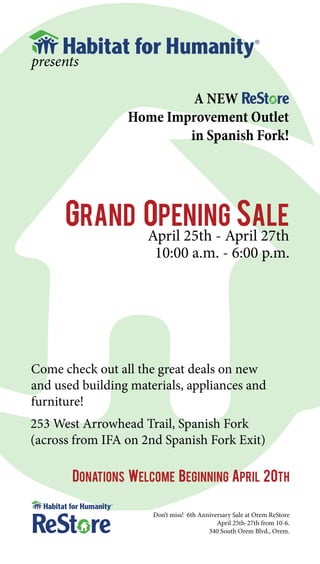 presents

                          A NEW
                 Home Improvement Outlet
                         in Spanish Fork!




      Grand Opening Sale
                     April 25th - April 27th
                      10:00 a.m. - 6:00 p.m.




Come check out all the great deals on new
and used building materials, appliances and
furniture!
253 West Arrowhead Trail, Spanish Fork
(across from IFA on 2nd Spanish Fork Exit)

       Donations welcome beginning April 20th

                      Don’t miss! 6th Anniversary Sale at Orem ReStore
                                            April 25th-27th from 10-6.
                                         340 South Orem Blvd., Orem.
 