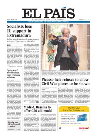 www.elpais.com                                          EL PERIÓDICO GLOBAL EN ESPAÑOL                                                                              TUESDAY, JUNE 21, 2011

                                               ENGLISH EDITION WITH THE INTERNATIONAL HERALD TRIBUNE



Socialists lose
IU support in
Extremadura
Leftist party leaders mull action against
rebels as PP prepares to take office
EL PAÍS                             word,” said IU leader Cayo Lara,
Madrid                              who explained that helping the
                                    conservative PP to govern “goes
The Socialists on Monday lost       against party policy.” Some in
the only region they had hoped      the IU were calling for Lara’s
to retain after their disastrous    resignation.
defeat at the May 22 ballot box         Pedro Escobar, the IU chief
when local leaders of the United    in Extremadura, insisted that he
Left (IU) decided to withdraw       had not broken the party’s rules,
their support for the ruling par-   arguing that there was a “prob-
ty and allow the Popular Party      lem with trusting” the Social-
(PP) to take office.                ists. Escobar said he will not
   The surprise move by IU lead-    take back his decision. “Let me
ers in Extremadura has upset        be clear: the IU didn’t give any-
the party’s national leaders,       thing to the PP, only that they
who will meet today to see what     get to keep their seats,” he said.
disciplinary measures should be         Meanwhile, the outgoing So-
taken.                              cialist regional premier, Guiller-
   “Expulsion is a very strong      mo Fernández Vara, who tried
                                    to drum up support from the IU
                                    to remain in office, asked his

Spain won’t                         party to respect the United Left
                                    members’ decisions.                      ZOOMING IN ON A GENIUS. David Douglas Duncan, the 95-year-old photographer who had unprecedent-
need bailout,                           After 28 years of Socialist
                                    rule in Extremadura, José Anto-
                                                                             ed access to Pablo Picasso, was present as 115 of his photographs were shown at the Picasso Museum in Málaga
                                                                             on Monday. “Picasso said he was a fantastic photographer, so discreet that you forgot he was there. By not
says economy                        nio Monago of the PP is expect-
                                    ed to be sworn in as the regional
                                                                             getting in the way when Picasso was in his studio, he was able to take pictures no other photographer had ever
                                                                             been permitted to,” said the painter’s daughter-in-law, Christine Ruiz-Picasso. / julián rojas
minister                            premier in the coming weeks.
                                    However, the IU’s regional coun-

EL PAÍS, Madrid
                                    cil voted to abstain from attend-
                                    ing the ceremonies.
                                        The IU has formed governing
                                                                             Picasso heir refuses to allow
While European finance minis-
ters met in Luxembourg to dis-
cuss extending emergency
                                    coalitions with the PP in 19
                                    towns across Extremadura. On
                                    June 13, Lara warned IU local
                                                                             Civil War pieces to be shown
loans to Greece, Economy Min-       bosses about partnering with
ister Elena Salgado reaffirmed      the conservatives. The Socialists        SERGIO MELLADO                        glas Duncan, and Vignettes on the       Picasso complained about their
on Monday that Spain will not       claim that in at least 60 munici-        Málaga                                front were due to be unveiled in        inclusion, saying she had no
be the next in line to seek aid.    palities across Spain there were                                               unison but Ruiz-Picasso, the hon-       knowledge of the showing, and
    “There has been turbu-          signs of the PP and IU helping           What was billed as a momentous        orary president of the museum’s         called the decision an “opportu-
lence over the past several         each other to keep them from             occasion for the Picasso Museum       foundation, refused to allow the        nistic political use [of the work]
weeks and evidently it would        governing in city halls. The IU          of Málaga on Monday turned into       latter to go ahead. The pieces, il-     in a period of electoral controver-
have been desirable if we           made important gains on May              a bitter war of words between the     lustrations against the military        sy.” The Socialist Andalusian re-
would have reached a much           22 after taking ballots from tra-        celebrated Spanish painter’s          uprising in 1936 that were to be        gional culture chief, Paulino Pla-
more immediate agreement            ditional leftist voters who be-          daughter-in-law, Christine Ruiz-      sold to raise funds at the Spanish      ta, countered that “all the mem-
[on Sunday]. But I think the        lieve the Socialists have veered         Picasso, and the organizers of        Republic’s stand at the Paris Ex-       bers of the Picasso Museum Foun-
markets know perfectly how          away from their party’s philoso-         two temporary exhibitions.            po, are part of a series of etchings,   dation” knew of the inclusion of
to distinguish one country          phy.          Continued on page 3           The shows, Picasso creates.        The Dream and Lie of Franco.            the works and denied any “parti-
from another; they know that                     See EDITORIAL Page 2        Through the camera of David Dou-          In a handwritten letter, Ruiz-      san or opportunistic” intent.
we are making the reforms
that our country needs, and

                                    Madrid, Brasilia to
that we are undergoing fiscal
consolidation. So therefore I
do not think there should be

                                    offer G20 aid model
concern about Spain,” she
said.
    The ministers’ decision to
delay approving emergency
loans to Greece rattled the         P. X. DE SANDOVAL, Madrid              Zapatero led to a bilateral initia-
markets across Europe. The                                                 tive that sidestepped the World
Ibex 35 dropped 0.96 percent,       A pilot project run jointly by Spain   Food Program (WFP) and deliv-
closing at 10,038.10 points.        and Brazil in 2009 that delivered      ered the food aid, donated by Bra-
                                    40,000 tons of food aid to Haiti,      zil, on ships paid for by Spain, at a
                                    Honduras and Cuba, which had           cost of ¤16 million.
 The rise (and                      been struck by hurricanes, is set to
                                    be touted as a future model for in-
                                                                               Normally, the WFP buys the
                                                                           food from a specialized intermedi-
 fall?) of Spanish                  ternational aid cooperation at the     ary. The Spanish Agency for Inter-
                                    next G20 meeting.                      national Cooperation and Develop-
 cynicism                               An informal 2009 telephone         ment estimates that this process,
                                    conversation between former Bra-       called triangulation, would deliver
 Social order       Ps 4 & 5        zilian President Luiz Inácio Lula      three times as much aid for the
                                    da Silva and José Luis Rodríguez       same price as the current model.
 