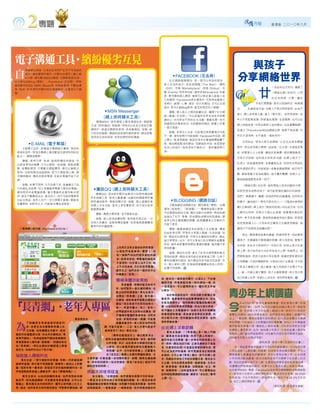 月報      香港版 二○一○年八月




電子溝通工具·繽紛優劣互見                                                                                                 與孩子
    萬維網出現後，已成為全球用戶生活不可或缺的

自   部分。據有關資料顯示，中國內地網民人數已逾
    4.17億，網站數目逾323萬個。
社交網站如Blog
                      互聯網發展迅速，
          （博客） 、Facebook（花名冊）；即時
                                                                      ·FACEBOOK
                                                                              （花名冊）
                                                                    社交網絡服務網站，是一個可以和你的朋友、                    分享網絡世界
通訊軟件如QQ、MSN、Skype等， 如雨後春荀，不斷地湧                                    家人交流的地方。具有塗鴉牆 h e W a l l）
                                                                                        （T        、禮物



                                                                                                                      廿
                                                                  （Gift） 市場
                                                                        、   （Marketplace）、狀態（Status） 活
                                                                                                    、                       一世紀的社交形式，邁進了
現。現時，在本港和中國內地的溝通軟件，主要有以下幾
種：                                                                動（Events）等多項功能。當你成為Facebook 的會                            「網絡社群」的時代，人們
                                                                  員，便可擁有個人網頁     ，會員可以限定誰人能進入自
                                                                                                                            在任 何時候，只要一機 在
                                                                  己的網頁   。Facebook是在網頁中 可與其他會員分
                                                                                          ，
                                                                  享照片、經歷、心事、喜好、短片的網站，         又可以互相                  手或打開電腦，就可以超越時空，與遠親
                                                                  留言 更可以當Blog使用
                                                                    ，              ，甚至和朋友玩小遊戲。              近    友親密地交誼。年輕人不再沉悶得發慌，此地不
                                         ·MSN Messenger             優點：將人與人之間的距離拉近，擴闊了社交網
                                                                                                            留人，網上自有留人處；進入「聊天室」 自然有相知。老
                                                                                                                              ，
                                                                  絡。通過「花名冊」，可以認識到世界各地有共同興
                                        （網上即時聊天工具）                                                          年人不再孤單寂寞，即使遠託異國、言語隔閡，也可以在
                                                                  趣的人 亦可參加不同的社交活動，增廣見聞。你可
                                                                     ，
                                      簡稱M S N，提供撥號上網及增值信息、網絡聊
                                                                  知道朋友的最新狀況 ，包括動態和資訊，感覺上好像                  網上神遊故里，中港台兩岸三地的網站，任由瀏覽馳騁。
                                    天室（即時通訊）  等服務，同時亦允許其它現有互聯
                                                                  一個大家庭。
                                    網用戶，透過互聯網來使用，具有集網誌、音樂、相                                                 若建立了Facebook或QQ網絡社群，就更不愁寂寞，任
                                    片貯存的服務。網絡附設表情符號供使用。網友習慣          缺點：容易令人沉迷，交談情況與現實情況可能
                                                                  不一樣，資料和照片可能造假。Facebook中自殺、網               你在天涯海角，也不過是一個地球村。
                                    使用非正統的英語，  和其他網民即時溝通。
                                                                  上暴力、欺凌等群組，被認定為令社會道德價值觀下
                                                                                                                正因如此，很多人便沉迷網絡，以至生出很多隱蔽
      ·E-MAIL
            （電子郵箱）                                                降，增加網絡欺凌的網站，因群組的內容，    有惡意修
   又稱電子函件，是通過互聯網進行書寫、發送和                                          改別人的相片 （有時含有不雅成分） 、粗言穢語等行                 青年，弄出很多網上畸戀。話說有一位女孩，出身孤苦無
 接收的信件。現為互聯網上最受歡迎且最常用到的功                                          為。                                        依，但蒙愛心人士收養，讓她衣食無憂，提供優質教育，
 能之一，簡稱為電郵。
                                                                                                            本有大好前程。豈料這女孩長到15歲，在網上結交了一
    優點：使用方便、快速，能即時傳送和接收，可
                                                                                                            位男士，談起遠程戀愛，並要離家出走，到深圳去與這位
 以節省寄信的郵費； 又可以郵寄一些遊戲、錄影或圖
 像；收費較便宜，只需繳交網絡費用，便可以無限次                                                                                    素未謀面的男士，共組家庭。收養者幾經開解，她仍然不
 使用。沒有時間或地區限制，對方只要能夠上網，便
                                                                                                            聽，最後發動大家為她禱告，她才驀然驚醒；知情人士，
 可隨時隨地，傳送或接收電郵， 且能在電腦中留下記
 錄。                                                                                                         都為她臨崖勒馬而抹一把汗。
   缺點：如果不常用、又不記錄下來，有機會忘了自                                                                                       「網絡社群」的出現，固然帶給人很多好處和方便，
 己的郵址及密碼。別人有機會用電郵入侵你的電腦，             ·騰訊QQ（網上即時聊天工具）                                                        但對思想未成熟的孩子，卻可能是個危機四伏的陷阱，
 遇到附件中有電腦病毒，會令電腦其他軟件無法使
                                      簡稱Q Q，是目前中國內地最流行的即時通訊軟
 用，甚至不斷傳送出去，累及他人。你不可能用電郵寄                                                                                   我們 務要謹守、警醒。因為你們的仇敵魔鬼 如同吼叫
                                                                                                              「                 ，
                                    件及娛樂工具，使用人數最廣。由最初的網路尋呼機
 出紀念物品，收件人亦不一定打開電子郵箱。電郵有
                                    即時通訊軟件，發展到聊天室、遊戲、個人虛擬形象          ·BLOGGING（網路日誌）                        的獅子，遍地遊行，尋找可吞吃的人 」 《聖經·彼得前
                                                                                                                            。（
 容量限制，如附件太大 可能無法傳送或接收。
           ，                                                        又稱為網誌或網路日誌，國內譯為 「博客」 台灣
                                                                                        ，
                                    和網上交友功能，基本上是免費使用，但大部分延伸
                                                                                                            書》五章8節）網上這片「無政府狀態」的自由天地，任何
                                    服務需收費。                        譯為「部落格」 「部落閣」
                                                                         、     。一種通常由個人管理，
                                                                  不定期張貼新的文章 、圖片或影片的網頁。典型的網                  人都可以利用，恐怖分子曾以此渠道，招募憤世嫉俗的
                                      優點：溝通方便快捷，並可增進友誼。
                                                                  誌結合了文字、影像、其他網誌或網站的超連結，還                   青年，參予恐怖活動；異端邪說會使用這片園地，把邪惡
                                      缺點：被人認為浪費時間，使用者容易沉迷 。它
                                                                  有其它與主題相關的媒體，能夠讓讀者以互動的方
                                    亦有太多廣告，並限制傳送檔案；容易被商業機構收                                                 的思想根植人心。父母如何引導孩子正確使用網絡，保
                                                                  式留下意見。
                                    集用戶的手機號碼。
 （「長青網」試行版: http://www.e123.hk ）                                    優點：藉撰寫網誌來紀錄個人生活點滴，傳達                    護孩子不受誘惑及脫離凶惡？
                                                                  自由思想空間，抒發及分享個人情緒，交流知識、技
                                                                                                                對此，網絡專家俞真的建議，很值得參考。他說要保
                                                                  術。網誌的社群性質 ，可吸引志趣相投的網友，藉此
                                                                  結交新朋友。此外，亦可分享自己的文學創作或圖像                   護孩子，先要讓孩子願意讓你保護。對父母來說，重點不
                                                                  作品，創作者更獲得與網友溝通的機會，進而擴大參                   在控制，而在於分享與同行。作為父母，如禁止孩子在家
                                              上世界又沒有注意到他們的需要，     與和影響。
                                              以致他們未能參與。實際上，沒                                                裡上網，孩子自然有方法在其他地方上網；你越禁止，他
                                                                    缺點：網誌的出現，產生了許多法律問題和無法
                                              有一個專門為他們提供資訊的網                                                們興致越高。若孩子認為父母在監視 就會把更新資料向
                                                                                                                            ，
                                                                  預知的結果。網誌作者可能在有意無意之間，公佈了
                                              站。對長者來說，學電腦的過程是
                                                                  專利或機密的資訊；部分網誌內容可能涉及誹謗。另                   父母隱藏。父母如積極參與，分享自己的人生點滴 可令孩
                                                                                                                                  ，
                                              不容易的。白天家人出外工作；晚
                                                                  外，個人資料公開，容易被商營機構或其他人利用，
                                              上子女回來後，又忙於使用電腦。                                               子更深入瞭解父母，減少敵意。當父母與孩子在電子平台
                                                                  私隱不受保障。
                                              總而言之，他們沒有一個好的平台
                                                                                                            上，進一步建立親子關係，孩子也會較願意，與父母分享
                                              和機會去「起飛」。
                                                                 容，維持在一個頁面內顯示，以減少上、下拉捲                      自己的網上世界。希望以上的忠告 對你們有幫助。
                                                                                                                           ，
                                              彌補身體功能限制           軸的不便，而專家版則像一般的網站一樣，在
                                                長者聽覺、視覺的能力有所不
                                                                 一個頁面內，可以選擇的地方、顯示的文字都
                                              同，如何製作一個合適的網站，去

                                                                                                         青少年上網調查
                                                                 比較多。」
                                              配合他們的需要呢？黃先生表示，
                                              在開設「長青網」之前，曾作過一      由於簡易版的設計，特別為配合輕觸式屏
                                              些調查，探討長者們喜歡怎樣設計    幕使用，耆康會便與地區數碼聯網合作，於本


「長青網」·老年人專區
                                                                 年底為長者中心，提供輕觸式電腦或輕觸式屏                         年4月至5月，香港社會服務聯會，委託香港大學    「民意

                                                                                                         今
                                              網站？很多長者不約而同地表示：
                                              第一，希望字體大；第二，若同一    幕，以協助初學者使用電腦。因為大部分長者，                        研究計劃」 ，訪問了825名12歲至23歲之青少年。調查發
                                              時間版面內有太多資料或廣告，對    都不懂英文及電腦操作，如果只是用手指觸摸                         現，受訪青少年平均每週上網20小時，其中7.7小時用於
                                              不懂操作電腦的長者來說，沒有安    屏幕來控制電腦，長者會容易學習及掌握，同                    瀏覽社交網站。90%受訪者表示，他們很容易在網絡上接觸到非
                                              全感；若偶然按錯一個鍵，可能整    時亦較為方便。若用鍵盤和滑鼠來學習，他們                    法上、 下載音樂、電視和電影片段的網站；82%受訪者關注互聯網
     了鼓 勵更多長者能善用資 訊 科                         個畫面會消失。家人對於他們的問    很快便會放棄。                                 保安問題， 只有36%人士的電腦安裝防毒軟體；30%人士的電腦曾

為    技，改善生活及積極參與網上社
     交活動，從而擴闊生活圈子，政府
資訊科技總監辦公室  ，於去年計劃推出「長
                                         題，可能只答第一、二次 第三次便叫長者不
                                         要再使用了。所以
                                                    ，
                                                 ，黃先生說：
                                                                 拉近網上活動距離
                                                                   黃先生強調： 「『長青網』是一個入門網
                                                                                                         遭受駭客及病毒入侵，導致私人資料洩露；10%受訪者更表示曾
                                                                                                         在網絡上遭受欺淩。此外，80%青少年表示   ，父母或監護人都沒有
                                                                                                         限制其上網。當他們有疑問時，41%會先向朋友或同學尋求協助，
                                             「網頁在版面設計上，會以簡單為主，   站，讓長者先容易掌握，熟悉了網上的操作，
者專門網站」 。取得這個專門網站發展權的                                                                                     24%會先向家人或親戚求助。
                                          絕對沒普通的網頁那麼複雜。首先，選用較    繼而有能力及興趣，進一步學習和探索網上世
香港耆康老人福利會 （耆康會），將網站命名                     大的字體；其次 ，由於長者分辦顏色的能力                                                       （資料來源：香港大學「民意研究計劃」）
                                                                 界。現時，網站為試行版，主要為廣納多方面意
為「長青網」 。現任此網站計劃經理之黃智                      比較低，所以會運用顏色鮮明及圖像較大                                                另一項由香港青年協會於今年6月的調查顯示，11.3%受訪青
                                                                 見，作最後的改良。只要登記簡單的資料後，便
傑先生 為我們作出以下的介紹。
   ，                                      的按鍵。此外，在內容與結構上 已盡量包
                                                         ，                                               少年正面對 「上網成癮」的威脅，包括愈來愈依賴互聯網，不可上
                                                                 可以成為我們的會員，既可閱讀度身訂做的護
                                          含 『老友記』最關心及最有興趣的資訊；在                                           網便會產生焦慮甚至抑鬱徵狀，其中以男性的青少年，比女性青
協助進入網絡科技                                                         老資訊，又可以儲『長青』 積分，更可在網上留
                                   文章旁邊，亦會放置一些相關的影片、新聞、服務及連結網    言。而網站亦設有不同的多媒體元素，提供多元                   少年的情況較為嚴重。研究亦發現家長不太暸解子女在網上的活
  黃先生說：「現今資訊科技發達，年輕一代對資訊網
                                   等，務求做到提供一站式的資訊，節省『老友記』 要到不同   化主題，包括各類長者服務、健康保健、生活分                   動，受訪的家長以為子女上網，  主要是找尋學習資料或是做功課，
絡都有認識；現今幾乎每個家庭，都擁有一部或以上的電
                                   網站搜索的時間。」                     享、飲食情報、長者優惠、消閒娛樂、社交、學                   或瀏覽他們感興趣的網頁。其實子女主要是在網上與朋友溝通，
腦。但對年長一輩來說，卻感受不到先進的數碼科技。我
                                                                 習、新聞等等。 他盼望長者們，
                                                                        」        可以慢慢地拉                  包括使用MSN、電郵、Facebook或利用互聯網聽歌或看網絡影
們希望幫助長者進入網絡世界，減少『數碼鴻溝』 」
                      。            照顧不同使用程度                      近和縮短跟網絡的距離，讓更多 「老友記」懂得                  片。家長和子女對於上網時間的長短    ，看法亦存在差異。36.3%的
   黃先生表示，以他所接觸的長者，他們很想參與網            他又補充：「在調查時，我們發覺有兩類不同的長者：                                            家長認為，子女平常用於上網時間較多；相反只有28.2%子女認
                                                                 上網。
絡世界，因為透過網絡，可免費使用長途電話， 又可以在         一類是完全沒有或很少使用電腦的經驗；另一類是有使用                                             為，自己上網時間較多。
電腦上，看見親友或兒孫的照片，還可以使用網上社交工          電腦經驗或習慣使用電腦。為照顧不同程度的需要，我們特
                                                                                                                            （資料來源：香港青年協會）
具。無奈，他們身旁欠缺年輕的朋友 可教導有關知識，網
                ，                  設兩個版面：一個簡易版，一個專家版。我們將簡易版的內
 