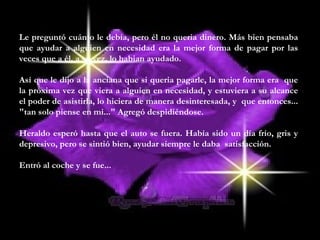 Le preguntó cuánto le debía, pero él no queria dinero. Más bien pensaba
que ayudar a alguien en necesidad era la mejor forma de pagar por las
veces que a él, a su vez, lo habian ayudado.
Así que le dijo a la anciana que si queria pagarle, la mejor forma era que
la próxima vez que viera a alguien en necesidad, y estuviera a su alcance
el poder de asistirla, lo hiciera de manera desinteresada, y que entonces...
"tan solo piense en mi..." Agregó despidiéndose.
Heraldo esperó hasta que el auto se fuera. Había sido un día frío, gris y
depresivo, pero se sintió bien, ayudar siempre le daba satisfacción.
Entró al coche y se fue...
 