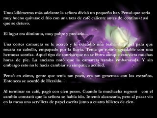 Unos kilómetros más adelante la señora divisó un pequeño bar. Pensó que seria
muy bueno quitarse el frio con una taza de café caliente antes de continuar así
que se detuvo.
El lugar era diminuto, muy pobre y precario...
Una cortes camarera se le acercó y le extendió una toalla de papel para que
secara su cabello, empapado por la lluvia. Tenía un rostro agradable con una
hermosa sonrisa. Aquel tipo de sonrisa que no se borra aunque estuviera muchas
horas de pie. La anciana notó que la camarera estaba embarazada. Y sin
embargo esto no le hacia cambiar su simpática actitud.
Pensó en cómo, gente que tenia tan poco, era tan generosa con los extraños.
Entonces se acordó de Heraldo...
Al terminar su café, pagó con cien pesos. Cuando la muchacha regresó con el
cambio constató que la señora se había ido. Intentó alcanzarla, pero al pasar vio
en la mesa una servilleta de papel escrita junto a cuatro billetes de cien.
 