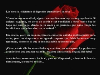 Los ojos se le llenaron de lágrimas cuando leyó la nota:
"Cuando tuve necesidad, alguien me ayudó como hoy te estoy ayudando. Si
quieres pagarme, no dejés de asistir y ser bendición a otros como hoy lo
hago con vos. Seguí dando de tu amor y no permitas que nada rompa las
bendiciones que sabes dar con tu actitud."
Esa noche, ya en su casa, mientras la camarera entraba sigilosamente en la
cama, para no despertar a su agotado esposo que debia levantarse muy
temprano, pensó en lo que la anciana había hecho por ella.
¿Cómo sabría ella las necesidades que tenían con su esposo, los problemas
económicos que estaban pasando, máxime ahora con la llegada del bebe?
Acercándose suavemente hacia él, para no despertarlo, mientras lo besaba
tiernamente, le susurró al oído...
 