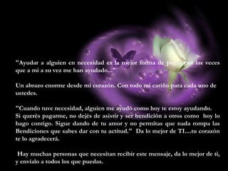 "Ayudar a alguien en necesidad es la mejor forma de pagar por las veces
que a mi a su vez me han ayudado..."
Un abrazo enorme desde mi corazón. Con todo mi cariño para cada uno de
ustedes.
"Cuando tuve necesidad, alguien me ayudó como hoy te estoy ayudando.
Si querés pagarme, no dejés de asistir y ser bendición a otros como hoy lo
hago contigo. Sigue dando de tu amor y no permitas que nada rompa las
Bendiciones que sabes dar con tu actitud." Da lo mejor de TI....tu corazón
te lo agradecerá.
Hay muchas personas que necesitan recibir este mensaje, da lo mejor de tí,
y envíalo a todos los que puedas.
 