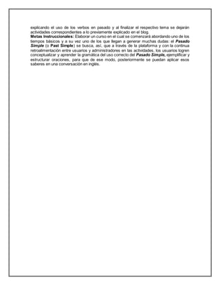 explicando el uso de los verbos en pasado y al finalizar el respectivo tema se dejarán
actividades correspondientes a lo previamente explicado en el blog.
Metas Instruccionales: Elaborar un curso en el cual se comenzará abordando uno de los
tiempos básicos y a su vez uno de los que llegan a generar muchas dudas: el Pasado
Simple (o Past Simple) se busca, así, que a través de la plataforma y con la continua
retroalimentación entre usuarios y administradores en las actividades, los usuarios logren
conceptualizar y aprender la gramática del uso correcto del Pasado Simple, ejemplificar y
estructurar oraciones, para que de ese modo, posteriormente se puedan aplicar esos
saberes en una conversación en inglés.
 