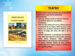 TEATRO
Destacan cuatro piezas teatrales que se conservan
íntegramente y que fueron publicadas
póstumamente.
 Lock-out: drama escrito en francés. Trata de
    un conflicto obrero en una fábrica
    metalúrgica.
 Entre las dos orillas corre el río: drama que fue
    el producto de un largo y difícil proceso. Tuvo
    títulos con versiones anteriores (Moscú entre
    Moscú, El juego del amor, del odio y de la
    muerte.
 Colacho Hermanos o presidentes de América:
    Una sátira que expone la democracia peruana
    como farsa burguesa bajo presiones
    diplomáticas y de empresas transnacionales.
 La piedra cansada: drama de tono poético
    ambientada en la época incaica e influida por
    las tragedias griegas.
 