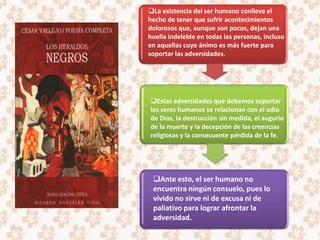 La existencia del ser humano conlleva el
hecho de tener que sufrir acontecimientos
dolorosos que, aunque son pocos, dejan una
huella indeleble en todas las personas, incluso
en aquellas cuyo ánimo es más fuerte para
soportar las adversidades.




Estas adversidades que debemos soportar
los seres humanos se relacionan con el odio
de Dios, la destrucción sin medida, el augurio
de la muerte y la decepción de las creencias
religiosas y la consecuente pérdida de la fe.




 Ante esto, el ser humano no
 encuentra ningún consuelo, pues lo
 vivido no sirve ni de excusa ni de
 paliativo para lograr afrontar la
 adversidad.
 