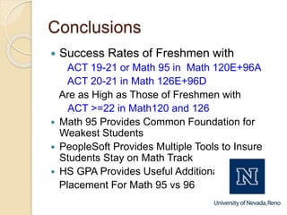Conclusions
 Success Rates of Freshmen with
ACT 19-21 or Math 95 in Math 120E+96A
ACT 20-21 in Math 126E+96D
Are as High as Those of Freshmen with
ACT >=22 in Math120 and 126
 Math 95 Provides Common Foundation for
Weakest Students
 PeopleSoft Provides Multiple Tools to Insure
Students Stay on Math Track
 HS GPA Provides Useful Additional
Placement For Math 95 vs 96
 