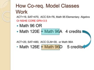 How Co-req. Model Classes
Work
ACT=19, SAT=470, ACC EA=76, Math 95 Elementary Algebra
Or NSHE CORE GPA=3.5
 Math 96 OR
 Math 120E + Math 96A 4 credits
ACT=20, SAT=480, ACC CLM=30, or Math 96A
• Math 126E + Math 96D 5 credits
 