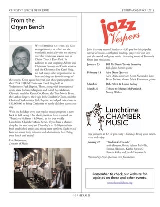 CHRIST CHURCH DEER PARK                                                                             FEBRUARY/MARCH 2011


 From the
 Organ Bench

                        WITH EPIPHANY JUST PAST, we have
                        an opportunity to reflect on the             JOIN US every second Sunday at 4:30 pm for this popular
                        wonderful musical events we enjoyed          service of music, a reflective reading, prayers for our city
                        over the Christmas season here at            and the world and great music...featuring some of Toronto’s
                        Christ Church Deer Park. In                  finest jazz musicians!
                        addition to our inspiring Advent and
                                                                     January 23      Bill McBirnie/Bernie Senensky
                        Christmas Lessons and Carols services
                                                                                     Bill, flute; Bernie, piano
                        and the Christmas Eve Carol Sing,
                        we had many other opportunities to           February 13     Alex Dean Quartet
                        hear and sing our favorite songs of                          Alex Dean, tenor sax: Scott Alexander, bass:
the season. Once again this year, our choir participated in                          Brian Barlow, drums; Mark Eisenman, piano
the CP24 CHUM Christmas Carol Sing held at                           March 6         Rob Piltch & Lorne Lofsky
Yorkminster Park Baptist. There, along with international
opera stars Richard Margison and Isabel Bayrakdarian,                March 20        Tribute to Marian McPartland
Olympic medalist Karen Cockburn, the True North Brass,                               Nancy Walker
the Larkin Singers, the High Park Children’s Choir, and the
Choirs of Yorkminster Park Baptist, we helped raise close to
$13,000.00 to bring Christmas to needy children across our
city.
With the holidays over, our regular music program is now
back in full swing. Our choir practices have resumed on
Thursdays (6:30pm - 8:30pm), as has our weekly
Lunchtime Chamber Music Series. If you have a chance,
drop by the sanctuary on Thursday’s at 12:10pm to hear
both established artists and rising stars perform. Each recital
lasts for about forty minutes and admission is free. Bring
                                                                     Free concerts at 12:10 pm every Thursday. Bring your lunch,
your lunch and enjoy!
                                                                     relax and enjoy.
Eric Robertson,
                                                                     January 27       “Frederick’s Friends”
Director of Music
                                                                                      with Baroque flutists; Alison Melville,
                                                                                      Emma Elkinson, Kathie Stewart,
                                                                                      Roseen Giles and Jacob Farnwsorth
                                                                     Presented by Nine Sparrows Arts foundation




                                                                          Remember to check our website for
                                                                          updates on these and other events.
                                                                                       www.thereslifehere.org



                                                            10 / HERALD
 