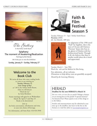 CHRIST CHURCH DEER PARK                                                                                      FEBRUARY/MARCH 2011




                                                                                                             Faith &
                                                                                                             Film
                                                                                                             Festival
                                                                                                             Season 5
                                                                              Tuesday, February 15 - 7pm / Arthur Smith Room
                                                                              Precious (2009)
                                                                              dir. Lee Daniels, 109 min.
 Sunrise on Capri                                       Bob Reeves
                                                                                                       An adaptation of the 1996 novel
                    The Gallery                                                                        “Push” by Sapphire, this is the
                                                                                                       story of 16-year-old Claireece
                     In the Arthur Smith Room                                                          “Precious” Jones who lives in
             Epiphany:                                                                                 the ghetto of Harlem with her
                                                                                                       dysfunctional family. Through
 The moment of Awakening/Realization                                                                   it all, she believes that there is
                      Paintings by Bob Reeves                                                          another world where she is loved
               We invite you to visit this Exhibition                                                  and appreciated.
       Sunday, January 9 - Sunday, February 27

                                                                              Tuesday, March 1 - 7pm TBA
                                                                              Watch the web and the Bulletin for film listing.

                    Welcome to the                                            Free admission...all are welcome.
                                                                              (Donations to help defray costs are gratefully accepted)
                      Book Club                                               Hosted by the Learning Ministry
          We invite all those who enjoy reading books
                  to come to our meeting on
                     Tuesday, February 22
                      (note change of day)
              at 7:30 in the Arthur Smith Room,
                      when we will discuss                                     HERALD
                         “Hotel du Lac”                                        Deadline for the next HERALD is March 16
                       by Anita Brookner.                                      DO YOU HAVE AN IDEA for an article? Perhaps a feature
        Future meetings will again be on Wednesdays:                           on an unsung hero in the parish? A special memory?
              March 30, April 27 and May 25                                    An historical fact? Please speak to one of the clergy or
                 Books to be determined.                                       to the Editor.
                             Join us                                           Articles and announcements may be submitted at any
        for lively conversation, refreshments and wine,                        time up to the deadline. Just leave in the box in the
                or your own choice of beverage.                                Atrium or e-mail the editor at joyceian@sympatico.ca
       For information, call Anne Kear: 416-924-3940



                                                                     11 / HERALD
 