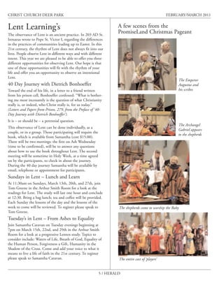 CHRIST CHURCH DEER PARK                                                                               FEBRUARY/MARCH 2011


Lent Learning’s                                                        A few scenes from the
                                                                       PromiseLand Christmas Pageant
The observance of Lent is an ancient practice. In 203 AD St.
Irenaeus wrote to Pope St. Victor I, regarding the differences
in the practices of communities leading up to Easter. In this
21st century, the rhythm of Lent does not always fit into our
lives. People observe Lent in different ways and with different
intent. This year we are pleased to be able to offer you three
different opportunities for observing Lent. Our hope is that
one of these opportunities will fit with the rhythm of your
life and offer you an opportunity to observe an intentional
Lent.
                                                                                                            The Emperor
40 Day Journey with Dietrich Bonhoeffer                                                                     Augustus and
Toward the end of his life, in a letter to a friend written                                                 his scribes
from his prison cell, Bonhoeffer confessed: “What is bother-
ing me most incessantly is the question of what Christianity
really is, or indeed, who Christ really is, for us today.”
(Letters and Papers from Prison, 279, from the Preface of ‘40-
Day Journey with Dietrich Bonhoeffer’).
It is – or should be – a perennial question.
                                                                                                            The Archangel
This observance of Lent can be done individually, as a
                                                                                                            Gabriel appears
couple, or in a group. Those participating will require the
                                                                                                            to the shepherds
book, which is available from Samantha (cost $15.00).
There will be two meetings: the first on Ash Wednesday
(time to be confirmed), will be to answer any questions
about how to use the book throughout Lent. The second
meeting will be sometime in Holy Week, at a time agreed
on by the participants, to check in about the journey.
During the 40 day journey Samantha will be available by
email, telephone or appointment for participants.
Sundays in Lent – Lunch and Learn
At 11:30am on Sundays, March 13th, 20th, and 27th, join
Tom Greene in the Arthur Smith Room for a look at the
readings for Lent. The study will last one hour and conclude
at 12:30. Bring a bag lunch; tea and coffee will be provided.
Each Sunday the lessons of the day and the lessons of the
week to come will be reviewed. To register please speak to             The shepherds come to worship the Baby
Tom Greene.
Tuesday’s in Lent – From Ashes to Equality
Join Samantha Caravan on Tuesday evenings beginning at
7pm on March 15th, 22nd, and 29th in the Arthur Smith
Room for a look at a progressive Lenten study. Topics to
consider include: Waters of Life, Breath of God, Equality of
the Human Person, Forgiveness a Gift, Humanity in the
Shadow of the Cross. Come and add your voice to what it
means to live a life of faith in the 21st century. To register
please speak to Samantha Caravan.                                      The entire cast of ‘players’


                                                              5 / HERALD
 