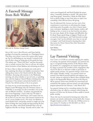 CHRIST CHURCH DEER PARK                                                                               FEBRUARY/MARCH 2011


A Farewell Message                                                  voices soon dropped off, and David finished the prayer
from Rob Walker                                                     alone. I remember thinking to myself: “Oh, please don’t
                                                                    stop! Keep going!” Sometimes, I think the Holy Spirit
                                                                    loves to gently nudge us away from what we expect into
                                                                    something a little odd and always life-giving.
                                                                    You all understand this, because you have such a firm
                                                                    commitment in your hearts to welcoming the stranger
                                                                    and doing justice for people, even when it doesn’t quite
                                                                    seem convenient. Speaking as a lowly ministry student, still
                                                                    finding my feet, it seems to me that God has new places
                                                                    for you to go, despite all the changes and difficulties that
                                                                    lie ahead. Expect good things to happen! Thank you all
                                                                    so much for mentoring me, and I look forward to seeing
                                                                    you again. God “can do infinitely more than we can ask
                                                                    or imagine” and I look forward to hearing about what
                                                                    that means for Christ Church Deer Park. Remember:
                                                                    God is with you!
Rob with St. Nicholas (George Lewis)                                Rob Walker,
                                                                    Theological Intern
HELLO! MY NAME IS ROB WALKER, and I have had the
privilege of serving this community as a Theological Intern.
This fancy term means I want to be a priest when I grow
up, but I’m still finding my way around. I wanted to tell
                                                                    Lay Pastoral Visiting
you all what a deep joy being part of this parish has been.         THE CLERGY OF CCDP are currently exploring the viability
The website says “There’s Life Here!” and that the parish           of creating a lay pastoral visitors program. Lay pastoral visit-
tries to include everyone; but I have to tell you, the website      ing is a recognized healing ministry of the Diocese where
doesn’t do justice to how fabulous and welcoming you all are!       lay members of a congregation are trained and supervised
                                                                    by clergy to pastoral visit members of the congregation who
It’s been a blast to shake your hands every week and to             may be ill, shut-in or otherwise unable to participate in
have surprising, but always very helpful, conversations: from       regular parish activities. Lay pastoral visiting is much more
talking about unity in the Church with the Rev. Karen               then simply “friendly visiting”. Lay pastoral visitors are
Hamilton, discussing with someone in the Wednesday                  trained in the field of pastoral spiritual and religious care.
morning crew about whether or not evil exists, to spending          As such, visitors are expected to observe those standards which
time with the Anglican Church Workers thinking about the            relate to the Responsible Ministry policies of the Diocese.
importance of lay ministry and priestly humility in the             All lay pastoral visitors must therefore be interviewed and
Church. You will all continue to be in my prayers.                  screened for this ministry and must attend a six week training
As I leave for my second internship in the Diocese of               program planned for late February / early March 2011.
Rupert’s Land (Winnipeg) after the Christmas season, I              Lay pastoral visiting can be a rewarding ministry for those
would like to encourage you all to remember: even in this           who believe they are called to a ministry which brings the
time of difficult transition - of sadness and gratitude but         presence of Christ into the homes of those unable to attend
also of new beginnings - God is with you! The Spirit is             public worship.
blowing through like a fresh breeze, and I suspect that we
all can feel it in our own ways. One moment stood out for           Those who may be interested in learning more about this
me in a recent Sunday service. The music was fabulous as            ministry can attend a information session led by Rev. Canon
usual (thanks Eric!), and people seemed so caught up in the         Douglas Graydon on Feb. 13th after the 10:00am service or
Spirit of things that some people just kept praying the first       may contact Fr. Graydon at 416-363-6021 ext 236 or
prayer, the collect, with David Neelands! Since we’re all           dgraydon@toronto.anglican.ca
Anglicans who like our liturgy “decently and in order,” the



                                                            8 / HERALD
 