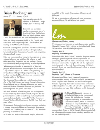 CHRIST CHURCH DEER PARK                                                                               FEBRUARY/MARCH 2011


Brian Buckingham                                                     overall life of this parish, Brian made a difference..a real
                                                                     difference.
August 27, 1939 - January 4, 2011
                                                                     He was an inspiration, a colleague and, most important,
                             From the eulogy given by JR
                                                                     a treasured friend. We will all miss him greatly.
                             Thornton at the Funeral Liturgy
                             held for Brian on January 10th.

                            TODAY WE ARE GATHERED




                                                                     lm
                            together to mourn the loss of a
                            dear friend, Brian Buckingham,
                            This was Brian’s spiritual home,
a place that he loved and, was loved and respected by all.
Brian had a huge impact on the life of this Church. and              The Learning Ministry presents
it was here, some 20 years ago, that I first met him at a
meeting of the Outreach Committee.                                   TWO FASCINATING EVENINGS of musical exploration with Dr,
                                                                     Michael O’Connor. 7:00 - 9:00 pm in the Arthur Smith Room
Outreach is an important part of the life of this community;         No specialized musical knowledge required!
it involves looking beyond ourselves, helping those less
fortunate (especially the outcasts of society) while recognizing     Tuesday, April 5
the value of each person.                                            Exploring Mozart’s Requiem
Brian was passionate about caring for those persons in need,         Unfinished at his death, Mozart’s masterful Requiem remains
without judgment and with love. He believed in really                an enigma, generating much romantic speculation and
doing something for people, not just sending a cheque,               controversy. This talk will offer a commentary on the music,
which he also did with great generosity, as most of you know.        illustrated with recorded examples. We will also explore the
                                                                     secretive genesis of the work, the possible cause of Mozart’s
When this parish decided to start an Out of the Cold                 untimely death, and his widow Constanze’s efforts to have the
program, Brian and Yvonne were among the first to volunteer.         score completed.
They were the Captains of a dinner Team, preparing and
serving dinner while providing companionship and support             Tuesday, April 12
to about one hundred homeless men and women on cold                  Exploring Elgar’s /Dream of Gerontius
Saturday nights in the Winter.                                       Elgar’s setting of John Henry Newman’s imaginative
Our friendship blossomed as we worked together in the                evocation of the journey of the soul to God is now a treasure
Out of the Cold Program and on the Outreach Committee.               of the England choral tradition. But it was not always so:
He really knew how to take care of business and at the               from the beginning, the work was controversial for musical
same time be kind, humorous, humane and generous. The                and theological reasons. This talk will offer a guided listening
homeless people, our guests, loved him.                              to this radiant and hope-filled meditation on life after death.
But more than that, Brian was a guide and an inspiration
for this and many of the other outreach programs that this                               Dr Michael O’Connor is a lecturer at
parish undertook under his leadership, including financial                               St Michael’s College in the University of
support of other charities such as LOFT, The Downtown                                    Toronto. He studied at the Pontifical
Church Workers, The Churches on the Hill Food Bank and                                   Gregorian University in Rome and at the
many others.                                                                             University of Oxford, where he completed
                                                                                         a doctorate on early modern biblical exegesis.
He supported the organization of other programs, including                               A former Warden of the Royal School of
a prenatal program in Malawi, a Community Breakfast on                                   Church Music (RSCM) in the UK, he is a
Saturdays and a cooking class for clients of LOFT who were           member of the Board of RSCM Canada. His interests include
preparing to re-enter society.                                       the relationships between scripture, theology, worship, and
In all these and many other outreach projects, and in the            the arts (especially music).



                                                             9 / HERALD
 