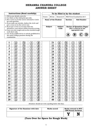 1
HERAMBA CHANDRA COLLEGE
ANSWER SHEET
Instructions (Read carefully)
1. Fill in your details correctly.
2. Use black or blue ball point pen only.
3. Put a cross (x) on the correct alternative/circle
for each question.
4. If you make any mistake, darken the circle and
put a cross (x) on the correct one.
5. If you put a cross (x) on more than one
alternative, your answer will be treated as wrong.
6. Carry out your rough work on the attached rough
work sheet only.
7. Use of any mobile device is strictly prohibited in
the entire College premises during the
examination.
1 a b c d 21 a b c d
2 a b c d 22 a b c d
3 a b c d 23 a b c d
4 a b c d 24 a b c d
5 a b c d 25 a b c d
6 a b c d 26 a b c d
7 a b c d 27 a b c d
8 a b c d 28 a b c d
9 a b c d 29 a b c d
10 a b c d 30 a b c d
11 a b c d 31 a b c d
12 a b c d 32 a b c d
13 a b c d 33 a b c d
14 a b c d 34 a b c d
15 a b c d 35 a b c d
16 a b c d 36 a b c d
17 a b c d 37 a b c d
18 a b c d 38 a b c d
19 a b c d 39 a b c d
20 a b c d 40 a b c d
(Students should not write anything below this line)
Signature of the Examiner with date Marks scored Marks entered in HCC
CMS Result Database
Y N
(Turn Over for Space for Rough Work)
To be filled in by the student
Course B.Com Semester-I Mid-Term Examination 2017
Name of the Student Section Roll Number
Subject Subject
Code
Series of Question Paper
(Put a cross (x) on the
appropriate one)
A B C D
 
