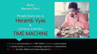 Hola!
Buenos Días!
People know me as
Heramb Vyas
&
I’m here with this
TIME MACHINE
 To ask for your permission for a TIME TRAVEL through my past to present.
 To quickly impress you with my knowledge, experience and achievements.
 To Offer My Skills, Abilities and Creative Approach To You on Lease.
 