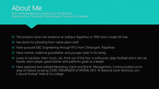About Me
Birth, Family Background and Education Qualifications.
Relocation from The World of Technology to The World of Creativity.
 The product came into existence at Jodhpur, Rajasthan in 1993 and is single till now.
 Has done his schooling from native place itself.
 Have pursued E&C Engineering through RTU from Chittorgarh, Rajasthan.
 Have mother, maternal grandfather and younger sister in his family.
 Loves to socialize, listen music, act, think out of the box, is enthusiast, plays football and is net-rat,
foodie, team-player, good listener and preforms great as a leader.
 Have explored and realized Marketing, Event and Brand Management, Communication as his
area of interest as being CORE ORGANIZER of XPERIA-2K11; “A National Level Technical cum
Cultural Festival” held at his college.
 