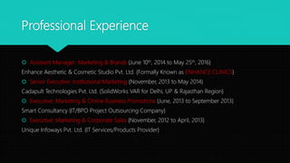 Professional Experience
 Assistant Manager: Marketing & Brands {June 10th, 2014 to May 25th, 2016}
Enhance Aesthetic & Cosmetic Studio Pvt. Ltd. {Formally Known as ENHANCE CLINICS}
 Senior Executive: Institutional Marketing {November, 2013 to May 2014}
Cadapult Technologies Pvt. Ltd. {SolidWorks VAR for Delhi, UP & Rajasthan Region}
 Executive: Marketing & Online Business Promotions {June, 2013 to September 2013}
Smart Consultancy {IT/BPO Project Outsourcing Company}
 Executive: Marketing & Corporate Sales {November, 2012 to April, 2013}
Unique Infoways Pvt. Ltd. {IT Services/Products Provider}
 