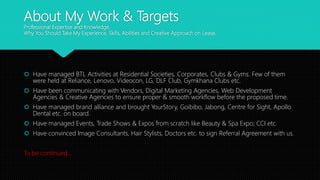 About My Work & Targets
Professional Expertise and Knowledge.
Why You Should Take My Experience, Skills, Abilities and Creative Approach on Lease.
 Have managed BTL Activities at Residential Societies, Corporates, Clubs & Gyms. Few of them
were held at Reliance, Lenovo, Videocon, LG, DLF Club, Gymkhana Clubs etc.
 Have been communicating with Vendors, Digital Marketing Agencies, Web Development
Agencies & Creative Agencies to ensure proper & smooth workflow before the proposed time.
 Have managed brand alliance and brought YourStory, Goibibo, Jabong, Centre for Sight, Apollo
Dental etc. on board.
 Have managed Events, Trade Shows & Expos from scratch like Beauty & Spa Expo; CCI etc.
 Have convinced Image Consultants, Hair Stylists, Doctors etc. to sign Referral Agreement with us.
To be continued…
 