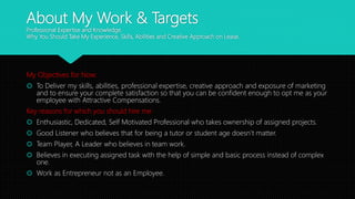 About My Work & Targets
Professional Expertise and Knowledge.
Why You Should Take My Experience, Skills, Abilities and Creative Approach on Lease.
My Objectives for Now:
 To Deliver my skills, abilities, professional expertise, creative approach and exposure of marketing
and to ensure your complete satisfaction so that you can be confident enough to opt me as your
employee with Attractive Compensations.
Key reasons for which you should hire me:
 Enthusiastic, Dedicated, Self Motivated Professional who takes ownership of assigned projects.
 Good Listener who believes that for being a tutor or student age doesn’t matter.
 Team Player, A Leader who believes in team work.
 Believes in executing assigned task with the help of simple and basic process instead of complex
one.
 Work as Entrepreneur not as an Employee.
 
