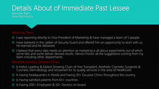 Details About of Immediate Past Lessee
About My Team.
About My Industry.
About My Team:
 I was reporting directly to Vice-President of Marketing & have managed a team of 5 people.
 Have believed in the caliber of Security Guard and offered him an opportunity to work with us.
He learned and he delivered.
 I believe that every idea needs an attention as marketing is all about experiments out of which
some fails and some deliver desired results. Hence I honor all the suggestions coming from my
team including other departments.
About My Industry: Enhance Clinics
 Is India’s Leading & Fastest Growing Chain of Hair Transplant, Aesthetic Cosmetic Surgeries &
Cosmetic Dermatology and renowned for its quality services in the area of Healthcare.
 Is having headquarters in Noida and having 30+ Excusive Clinics throughout the country.
 Is having satisfied patients from 65+ countries.
 Is having 200+ Employees & 50+ Doctors on board.
 