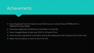 Achievements
 Have Organized First Ever National Level Technical cum Cultural Festival XPERIA-2K11; in
Rajasthan During College.
 Have been appointed as Marketing Coordinator in University.
 Have managed Beauty & Spa Expo-2014 for Enhance Clinics.
 Have secured 2 appraisal & 1 promotion during the employment with Enhance Clinics & lot more.
 Many more are about to come as Sky is the limit.
 