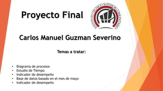 Proyecto Final
Carlos Manuel Guzman Severino
Temas a tratar:
• Diagrama de procesos
• Estudio de Tiempo
• Indicador de desempeño
• Base de datos basado en el mes de mayo
• Indicador de desempeño
 