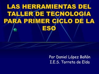LAS HERRAMIENTAS DEL TALLER DE TECNOLOGIA PARA PRIMER CICLO DE LA ESO Por Daniel López Bañón I.E.S. Torreta de Elda 