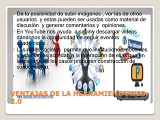  Da la posibilidad de subir imágenes , ver las de otros
  usuarios y estas pueden ser usadas como material de
  discusión y generar comentarios y opiniones.
 En YouTube nos ayuda a subir y descargar videos
  dándonos la oportunidad de seguir eventos
  académicos .
 Las redes sociales permite que instituciones, docentes
  y estudiantes accedan a la interacción de ellas que en
  la mayoría de los casos producen construcción de
  conocimiento.
l




VENTAJAS DE LA HERRAMIENTA WEB
2.0
 