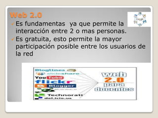 Web 2.0
 Es  fundamentas ya que permite la
  interacción entre 2 o mas personas.
 Es gratuita, esto permite la mayor
  participación posible entre los usuarios de
  la red
 