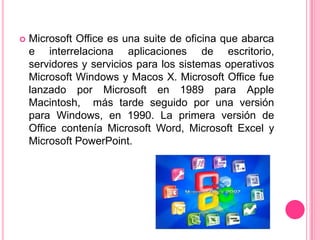    Microsoft Office es una suite de oficina que abarca
    e interrelaciona aplicaciones de escritorio,
    servidores y servicios para los sistemas operativos
    Microsoft Windows y Macos X. Microsoft Office fue
    lanzado por Microsoft en 1989 para Apple
    Macintosh, más tarde seguido por una versión
    para Windows, en 1990. La primera versión de
    Office contenía Microsoft Word, Microsoft Excel y
    Microsoft PowerPoint.
 