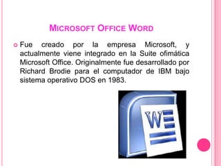 MICROSOFT OFFICE WORD
   Fue creado por la empresa Microsoft, y
    actualmente viene integrado en la Suite ofimática
    Microsoft Office. Originalmente fue desarrollado por
    Richard Brodie para el computador de IBM bajo
    sistema operativo DOS en 1983.
 