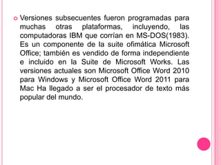    Versiones subsecuentes fueron programadas para
    muchas otras plataformas, incluyendo, las
    computadoras IBM que corrían en MS-DOS(1983).
    Es un componente de la suite ofimática Microsoft
    Office; también es vendido de forma independiente
    e incluido en la Suite de Microsoft Works. Las
    versiones actuales son Microsoft Office Word 2010
    para Windows y Microsoft Office Word 2011 para
    Mac Ha llegado a ser el procesador de texto más
    popular del mundo.
 