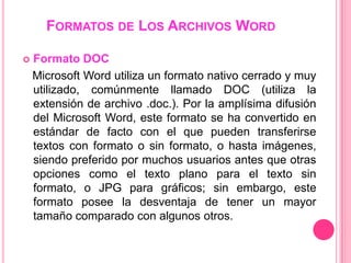 FORMATOS DE LOS ARCHIVOS WORD

   Formato DOC
    Microsoft Word utiliza un formato nativo cerrado y muy
    utilizado, comúnmente llamado DOC (utiliza la
    extensión de archivo .doc.). Por la amplísima difusión
    del Microsoft Word, este formato se ha convertido en
    estándar de facto con el que pueden transferirse
    textos con formato o sin formato, o hasta imágenes,
    siendo preferido por muchos usuarios antes que otras
    opciones como el texto plano para el texto sin
    formato, o JPG para gráficos; sin embargo, este
    formato posee la desventaja de tener un mayor
    tamaño comparado con algunos otros.
 