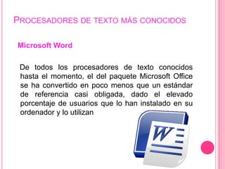 PROCESADORES DE TEXTO MÁS CONOCIDOS

Microsoft Word

 De todos los procesadores de texto conocidos
 hasta el momento, el del paquete Microsoft Office
 se ha convertido en poco menos que un estándar
 de referencia casi obligada, dado el elevado
 porcentaje de usuarios que lo han instalado en su
 ordenador y lo utilizan
 
