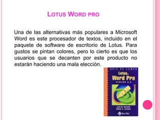 LOTUS WORD PRO

Una de las alternativas más populares a Microsoft
Word es este procesador de textos, incluido en el
paquete de software de escritorio de Lotus. Para
gustos se pintan colores, pero lo cierto es que los
usuarios que se decanten por este producto no
estarán haciendo una mala elección.
 