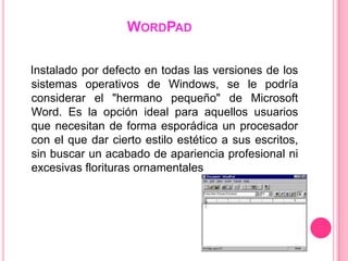 WORDPAD

Instalado por defecto en todas las versiones de los
sistemas operativos de Windows, se le podría
considerar el "hermano pequeño" de Microsoft
Word. Es la opción ideal para aquellos usuarios
que necesitan de forma esporádica un procesador
con el que dar cierto estilo estético a sus escritos,
sin buscar un acabado de apariencia profesional ni
excesivas florituras ornamentales
 