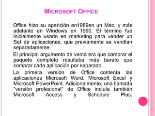 MICROSOFT OFFICE

Office hizo su aparición en1989en un Mac, y más
adelante en Windows en 1990. El término fue
inicialmente usado en marketing para vender un
Set de aplicaciones, que previamente se vendían
separadamente.
El principal argumento de venta era que comprar el
paquete completo resultaba más barato que
comprar cada aplicación por separado.
La primera versión de Office contenía las
aplicaciones Microsoft Word, Microsoft Excel y
Microsoft PowerPoint. Adicionalmente, una llamada
"versión profesional" de Office incluía también
Microsoft      Access     y     Schedule     Plus.
 