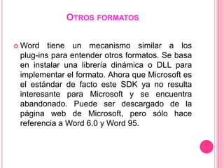 OTROS FORMATOS

 Word   tiene un mecanismo similar a los
 plug-ins para entender otros formatos. Se basa
 en instalar una librería dinámica o DLL para
 implementar el formato. Ahora que Microsoft es
 el estándar de facto este SDK ya no resulta
 interesante para Microsoft y se encuentra
 abandonado. Puede ser descargado de la
 página web de Microsoft, pero sólo hace
 referencia a Word 6.0 y Word 95.
 