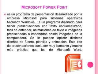 MICROSOFT POWER POINT
   es un programa de presentación desarrollado por la
    empresa Microsoft para sistemas operativos
    Microsoft Windows. Es un programa diseñado para
    hacer presentaciones con texto esquematizado,
    fácil de entender, animaciones de texto e imágenes
    prediseñadas o importadas desde imágenes de la
    computadora. Se le pueden aplicar distintos
    diseños de fuente, plantilla y animación. Este tipo
    de presentaciones suele ser muy llamativo y mucho
    más práctico que los de Microsoft Word.
 